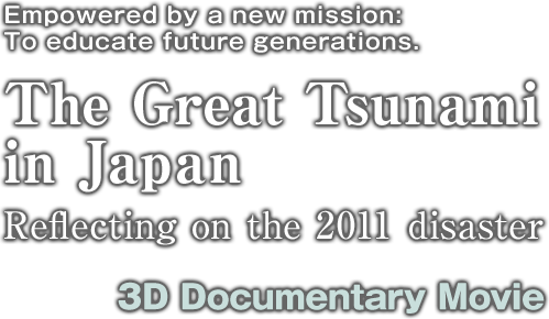 Empowered by a new mission:To educate future generations. The Great Tsunami
in Japan Reflecting on the 2011 disaster 3D Documentary Movie