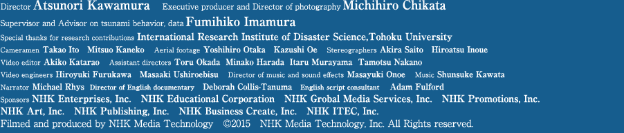 Director Atsunori Kawamura　Executive producer and director of photography Michihiro Chikata　Supervisor and Advisor on tsunami behavior, data Fumihiko Imamura  Special thanks for research contributions International Research Institute of Disaster Science,Tohoku University  Cameramen Takao Ito   Mitsuo Kaneko　Aerial footage Yoshihiro Otaka　Kazushi Oe　Stereographers Akira Saito　Hiroatsu Inoue　Video editor Akiko Katarao　Assistant directors Toru Okada  Minako Harada  Itaru Murayama  Tamotsu Nakano Video engineers Hiroyuki Furukawa　Masaaki Ushiroebisu　Director of music and sound effects Masayuki Onoe　Music Shunsuke Kawata Narrator Michael Rhys Sponsors NHK Enterprises, Inc.　NHK Educational Corporation　NHK Grobal Media Services, Inc.　NHK Promotions, Inc. NHK Art, Inc.　NHK Publishing, Inc.　NHK Business Create, Inc.　NHK ITEC, Inc. Filmed and produced by NHK Technologies　©2015　NHK Technologies, Inc. All Rights reserved.