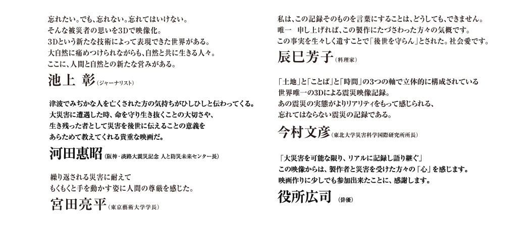 忘れたい。でも、忘れない。忘れてはいけない。そんな被災者の思いを３Ｄで映像化。３Ｄという新たな技術によって表現できた世界がある。大自然に痛めつけられながらも、自然と共に生きる人々。ここに、人間と自然との新たな営みがある。池上　彰（ジャーナリスト） 私は、この記録そのものを言葉にすることは、どうしても、できません。唯一申し上げれば、この製作にたづさわった方々の気概です。この事実を生々しく遺すことで「後世を守らん」とされた。社会愛です。その気力を尊敬いたします。辰巳芳子（料理家） 繰り返される災害に耐えてもくもくと手を動かす姿に人間の尊厳を感じた。宮田亮平（東京藝術大学学長）
「土地」と「ことば」と「時間」の３つの軸で立体的に構成されている世界唯一の3Dによる震災映像記録。あの震災の実態がよりリアリティをもって感じられる、忘れてはならない震災の記録である。今村文彦（東北大学災害科学国際研究所所長） 　津波でみぢかな人を亡くされた方の気持ちがひしひしと伝わってくる。大災害に遭遇した時、命を守り生き抜くことの大切さや、生き残った者として災害を後世に伝えることの意義をあらためて教えてくれる貴重な映画だ。河田惠昭（阪神・淡路大震災記念 人と防災未来センター長）　「大災害を可能な限り、リアルに記録し語り継ぐ」この映像からは、そんな製作者と災害を受けた方々の心を感じます。映画作りに少しでも参加出来たことに、感謝します。役所広司（俳優）