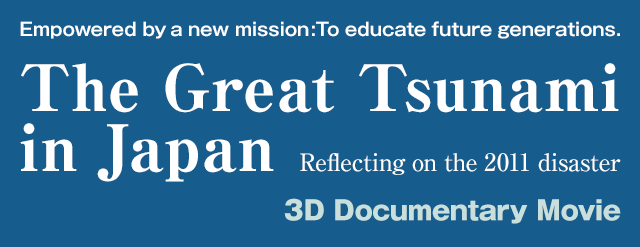 Empowered by a new mission:To educate future generations.The Great Tsunami
in Japan Reflecting on the 2011 disaster 3D Documentary Movie